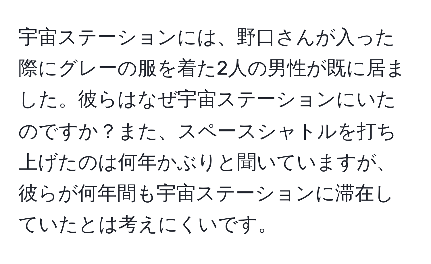 宇宙ステーションには、野口さんが入った際にグレーの服を着た2人の男性が既に居ました。彼らはなぜ宇宙ステーションにいたのですか？また、スペースシャトルを打ち上げたのは何年かぶりと聞いていますが、彼らが何年間も宇宙ステーションに滞在していたとは考えにくいです。