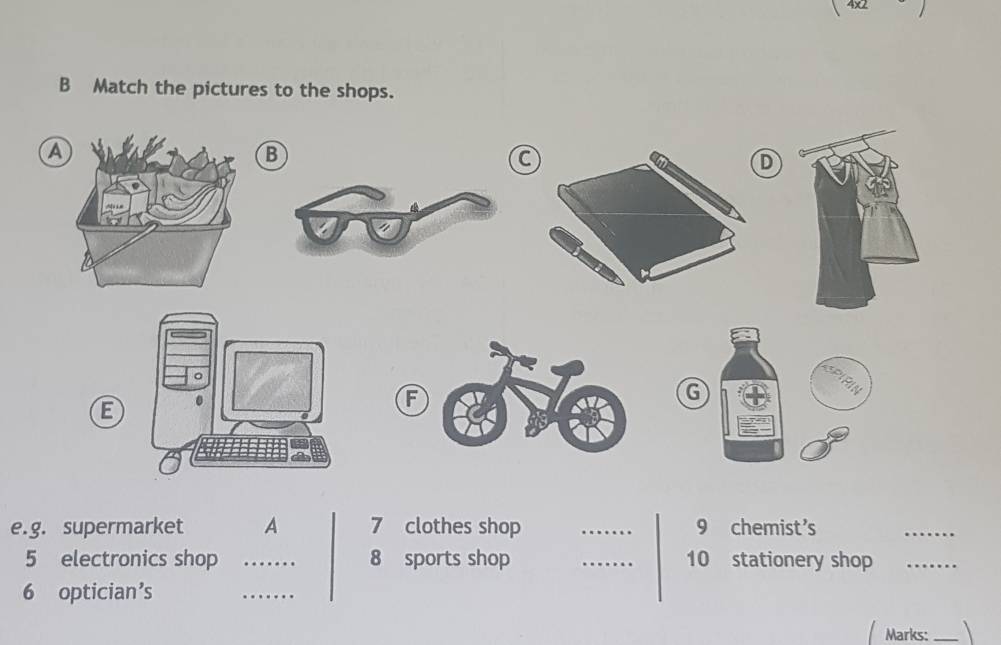 Match the pictures to the shops. 
A 
B 
a 
D 
E 
G 
e.g. supermarket A 7 clothes shop _9 chemist's 
_ 
5 electronics shop _8 sports shop _10 stationery shop_ 
6 optician’s 
_ 
Marks:_