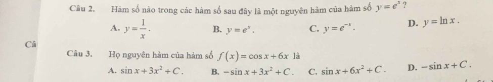 Hàm số nào trong các hàm số sau đây là một nguyên hàm của hàm số y=e^x ?
A. y= 1/x .
B. y=e^x.
C. y=e^(-x). D. y=ln x. 
Câ
Câu 3. Họ nguyên hàm của hàm số f(x)=cos x+6x là
A. sin x+3x^2+C. B. -sin x+3x^2+C. C. sin x+6x^2+C. D. -sin x+C.