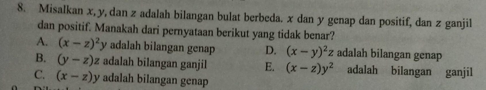 Misalkan x, y, dan z adalah bilangan bulat berbeda. x dan y genap dan positif, dan z ganjil
dan positif. Manakah dari pernyataan berikut yang tidak benar?
A. (x-z)^2y adalah bilangan genap adalah bilangan genap
D. (x-y)^2z
B. (y-z)z adalah bilangan ganjil adalah bilangan ganjil
E. (x-z)y^2
C. (x-z)y adalah bilangan genap