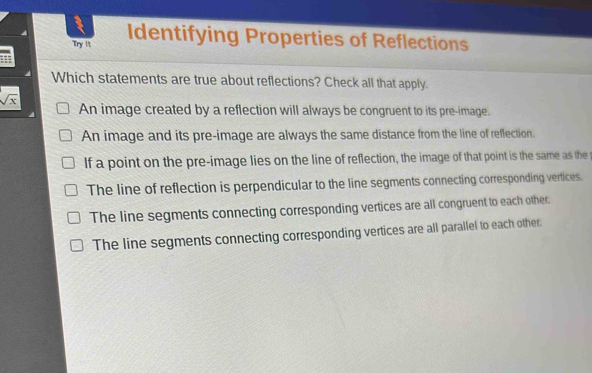 Try It
Identifying Properties of Reflections
=
Which statements are true about reflections? Check all that apply.
sqrt(x)
An image created by a reflection will always be congruent to its pre-image.
An image and its pre-image are always the same distance from the line of reflection.
If a point on the pre-image lies on the line of reflection, the image of that point is the same as the
The line of reflection is perpendicular to the line segments connecting corresponding vertices.
The line segments connecting corresponding vertices are all congruent to each other.
The line segments connecting corresponding vertices are all parallel to each other.