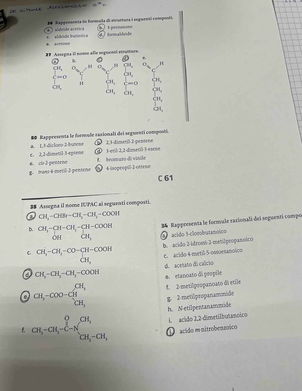 ^yzc
26 Rappresenta in formula di struttura i seguenti composti.
a. )aldeide acetica b. 3-pentanone
c. aldeide butirrica d. formaldeide
e. acetone
27 Assegna il nome alle seguenti strutture.
50 Rappresenta le formule razionali dei seguenti composti.
a. 1,3-dicloro-2-butene b 2,3-dimetil-2-pentene
c. 2,2-dimetil-3-eptene d 3-etil-2,2-dimetil-3-esene
e. cis-2-pentene f. bromuro di vinile
g. trans-4-metil-2-pentene h 4-isopropil-2-ottene
C 61
35 Assegna il nome IUPAC ai seguenti composti.
a CH_3-CHBr-CH_2-CH_2-COOH
b. CH_3-CH-CH_2-CH-COOH
34 Rappresenta le formule razionali dei seguenti compo
OH CH_3
a acido 3-clorobutanoico
C. CH_3-CH_2-CO-CH-COOH b. acido 2-idrossi-2-metilpropanoico
c. acido 4-metil-5-ossoesanoico
(-3,4) □  CH_3
d. acetato di calcio
d CH_3-CH_2-CH_2-COOH
e. etanoato di propile
e CH_3-COO-CH_3^((CH_3))
f. 2-metilpropanoato di etile
g. 2-metilpropanammide
h. N-etilpentanammide
i. acido 2,2-dimetilbutanoico
f. CH_3-CH_2-C-N_CH_3^CH_3 CH_2-CH_3 j. acido m-nitrobenzoico