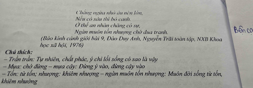 Chắng ngừa nhỏ âu nên lớn, 
Nếu có sâu thì bỏ canh. 
Ở thế an nhàn chăng có sự, 
Ngàn muôn tốn nhượng chớ đua tranh. 
(Bảo kính cảnh giới bài 9, Đào Duy Anh, Nguyễn Trãi toàn tập, NXB Khoa 
học xã hội, 1976) 
Chú thích: 
- Trần trần: Tự nhiên, chất phác, ý chi lối sống có sao là vậy 
- Mựa: chớ đừng - mựa cậy: Đừng ỷ vào, đừng cậy vào 
- Tốn: từ tốn; nhượng: khiêm nhượng - ngàn muôn tốn nhượng: Muôn đời sống từ tốn, 
khiêm nhường