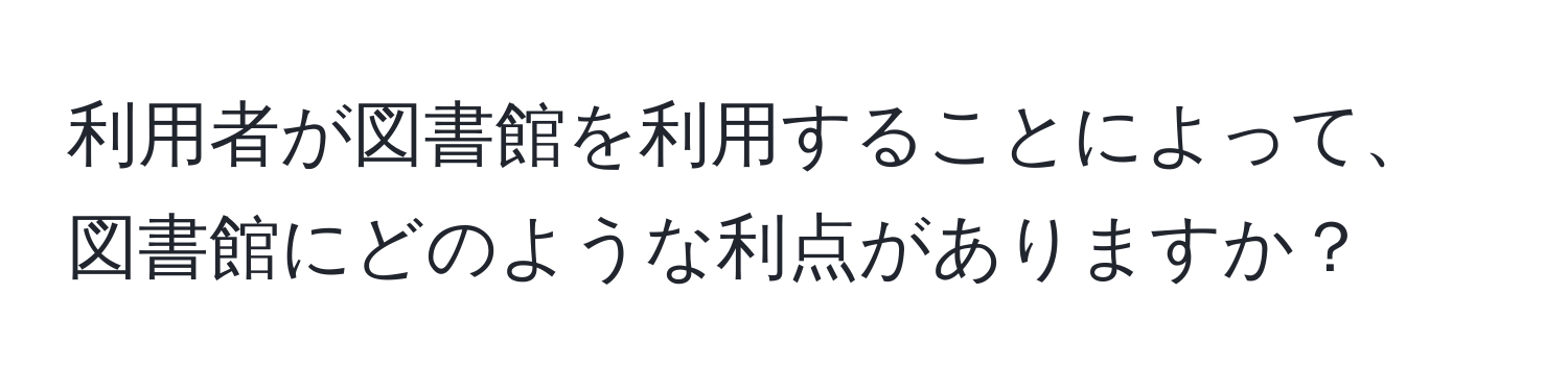 利用者が図書館を利用することによって、図書館にどのような利点がありますか？