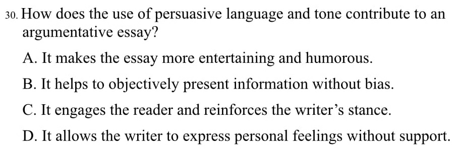 How does the use of persuasive language and tone contribute to an
argumentative essay?
A. It makes the essay more entertaining and humorous.
B. It helps to objectively present information without bias.
C. It engages the reader and reinforces the writer’s stance.
D. It allows the writer to express personal feelings without support.