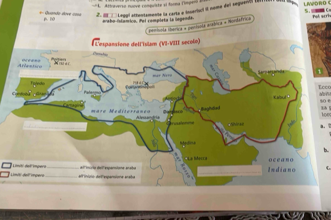 Attraverso nuove conquiste si forma l'imperó a a 
*- Quando dove cosa 2. Leggi attentamente la carta e inserisci il nome del seguent LAVORO C 
p. 10 arabo-íslamico. Poi completa la legenda. Pol scri 
penisola iberica = penísola arabica = Nordafrica 5. Co 
Ecco 
abita 
so e zaǐ 
lor 
a. C 
b. 
c.