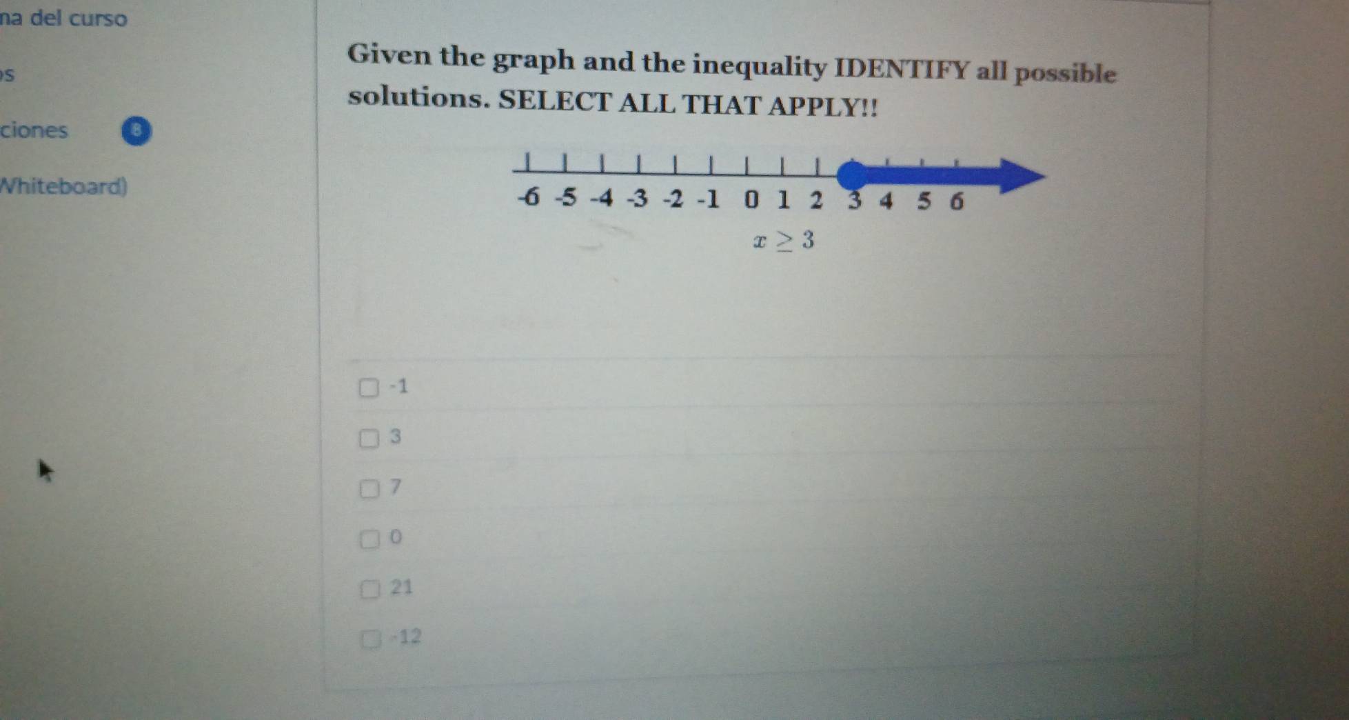 na del curso
Given the graph and the inequality IDENTIFY all possible
S
solutions. SELECT ALL THAT APPLY!!
ciones
Whiteboard)
-1
3
7
0
21
-12