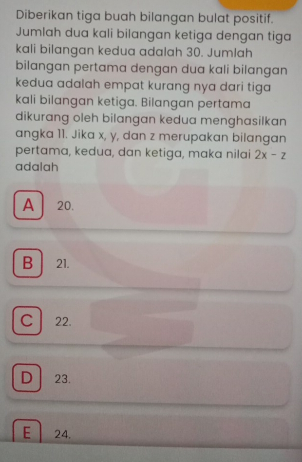 Diberikan tiga buah bilangan bulat positif.
Jumlah dua kali bilangan ketiga dengan tiga
kali bilangan kedua adalah 30. Jumlah
bilangan pertama dengan dua kali bilangan
kedua adalah empat kurang nya dari tiga 
kali bilangan ketiga. Bilangan pertama
dikurang oleh bilangan kedua menghasilkan
angka 11. Jika x, y, dan z merupakan bilangan
pertama, kedua, dan ketiga, maka nilai 2x-z
adalah
A 20.
B 21.
C 22.
D 23.
E 24.