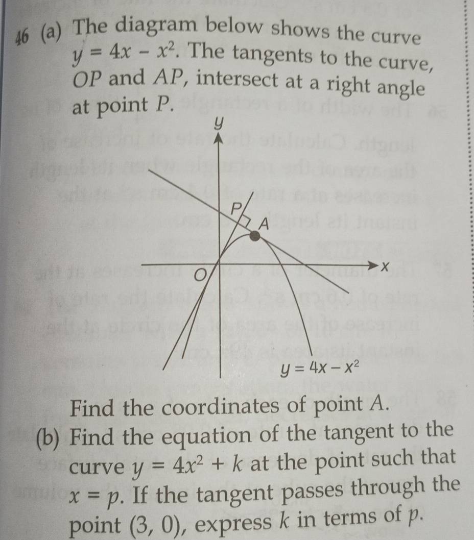 46 (a) The diagram below shows the curve
y=4x-x^2. The tangents to the curve,
OP and AP, intersect at a right angle
at point P.
Find the coordinates of point A.
(b) Find the equation of the tangent to the
curve y=4x^2+k at the point such that
x=p. If the tangent passes through the
point (3,0) , express k in terms of p.