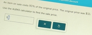 rcent discount 
An itern on sale costs 95% of the original price. The original price was $55. 
Use the ALEKS calculator to find the sale price. 
×
5