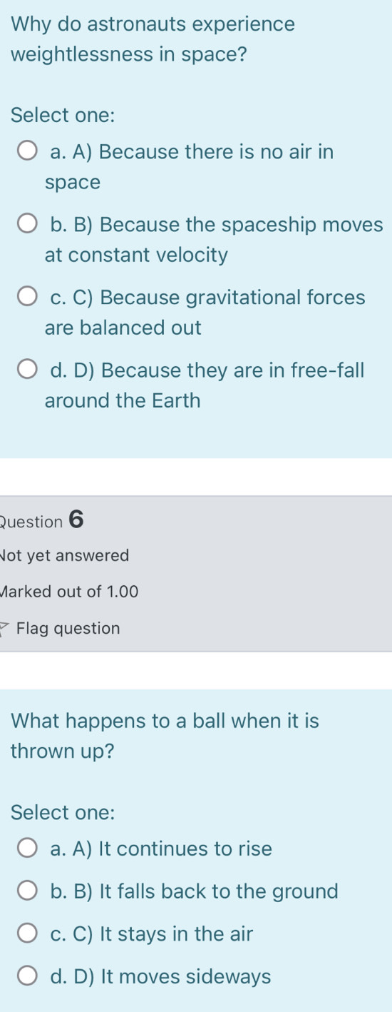 Why do astronauts experience
weightlessness in space?
Select one:
a. A) Because there is no air in
space
b. B) Because the spaceship moves
at constant velocity
c. C) Because gravitational forces
are balanced out
d. D) Because they are in free-fall
around the Earth
Question 6
Not yet answered
Marked out of 1.00
Flag question
What happens to a ball when it is
thrown up?
Select one:
a. A) It continues to rise
b. B) It falls back to the ground
c. C) It stays in the air
d. D) It moves sideways