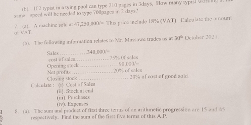 If 2 typist in a tying pool can type 210 pages in 3days, How many typisi worm 
same speed will be needed to type 700pages in 2 days? 
7. (a). A machine sold at 47,250,000/= This price include 18% (VAT). Calculate the amount 
of VAT. 
(b). The following information relates to Mr. Massawe trades as at 30^(th) October 2021 
Sales _ 340,000/=
cost of sales _ 75% 0f sales 
Opening stock_ 90 000/=
Net profits _ 20% of sales 
Closing stock_ 20% of cost of good sold 
Calculate : (i) Cost of Sales 
(ii). Stock at end 
(iii). Purchases 
(iv). Expenses 
8. (a). The sum and product of first three terms of an arithmetic progression are 15 and 45
respectively. Find the sum of the first five terms of this A.P.