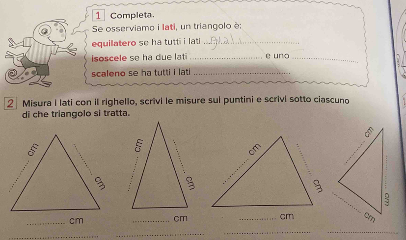 Completa. 
Se osserviamo i Iati, un triangolo è: 
equilatero se ha tutti i lati_ 
isoscele se ha due lati _e uno_ 
a 
scaleno se ha tutti i lati_ 
2 Misura i lati con il righello, scrivi le misure sui puntini e scrivi sotto ciascuno 4 
di che triangolo si tratta. 
_ cm
_ cm
_ 
_ 
_ 
_