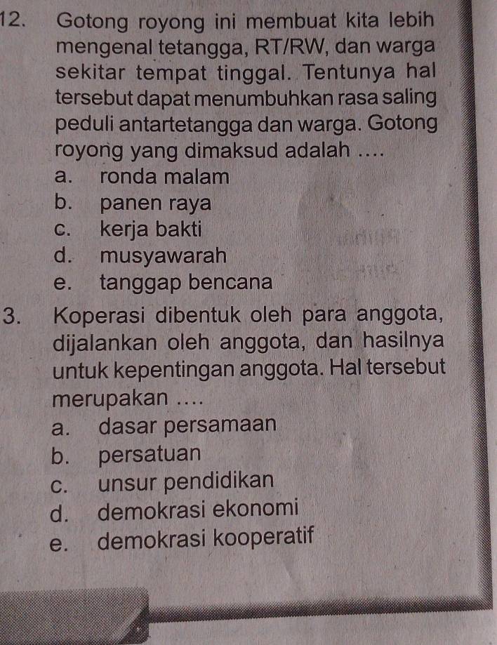 Gotong royong ini membuat kita lebih
mengenal tetangga, RT/RW, dan warga
sekitar tempat tinggal. Tentunya hal
tersebut dapat menumbuhkan rasa saling
peduli antartetangga dan warga. Gotong
royong yang dimaksud adalah ....
a. ronda malam
b. panen raya
c. kerja bakti
d. musyawarah
e. tanggap bencana
3. Koperasi dibentuk oleh para anggota,
dijalankan oleh anggota, dan hasilnya
untuk kepentingan anggota. Hal tersebut
merupakan ....
a. dasar persamaan
b. persatuan
c. unsur pendidikan
d. demokrasi ekonomi
e. demokrasi kooperatif