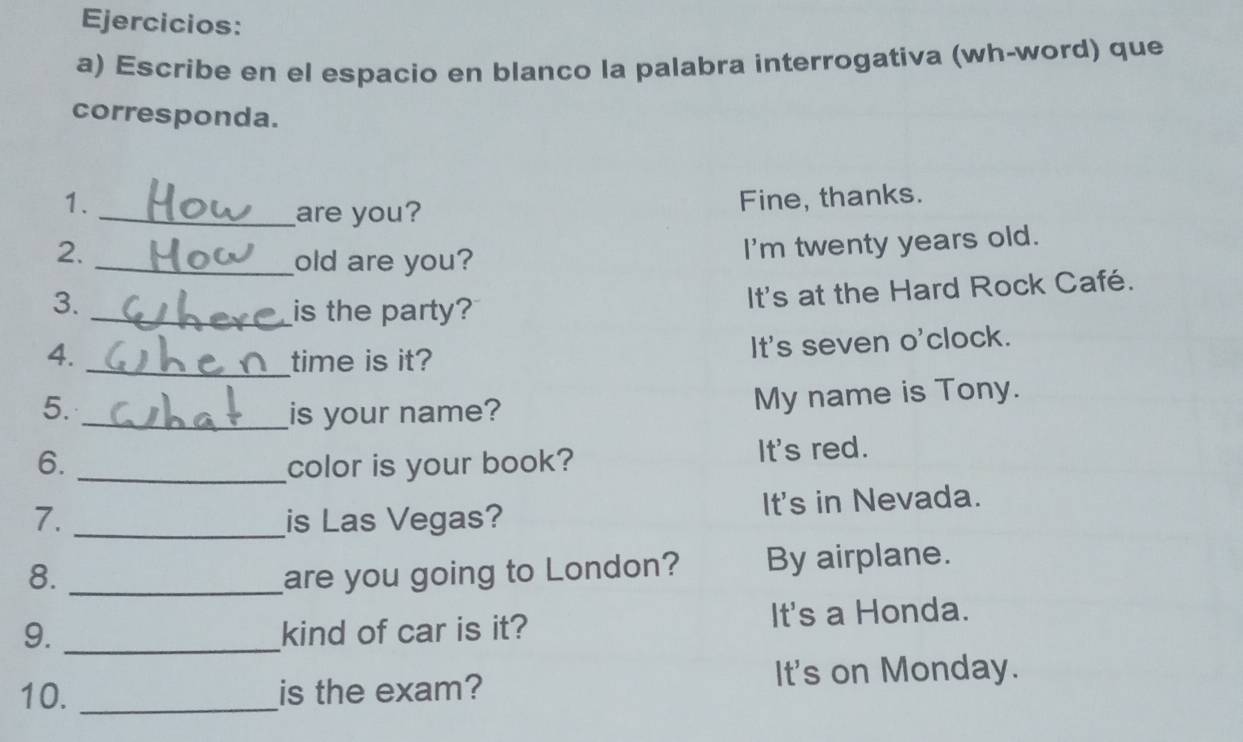 Ejercicios:
a) Escribe en el espacio en blanco la palabra interrogativa (wh-word) que
corresponda.
1. Fine, thanks.
_are you?
2.
_old are you? I'm twenty years old.
3.
_is the party? It's at the Hard Rock Café.
4. _time is it?
It's seven o'clock.
5. _is your name? My name is Tony.
6. _color is your book? It's red.
7. _is Las Vegas? It's in Nevada.
8. _are you going to London? By airplane.
9. _kind of car is it? It's a Honda.
10. _is the exam? It's on Monday.