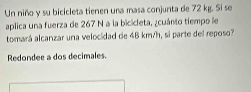 Un niño y su bicicleta tíenen una masa conjunta de 72 kg. Si se 
aplica una fuerza de 267 N a la bicicleta, ¿cuánto tíempo le 
tomará alcanzar una velocidad de 48 km/h, si parte del reposo? 
Redondee a dos decimales.