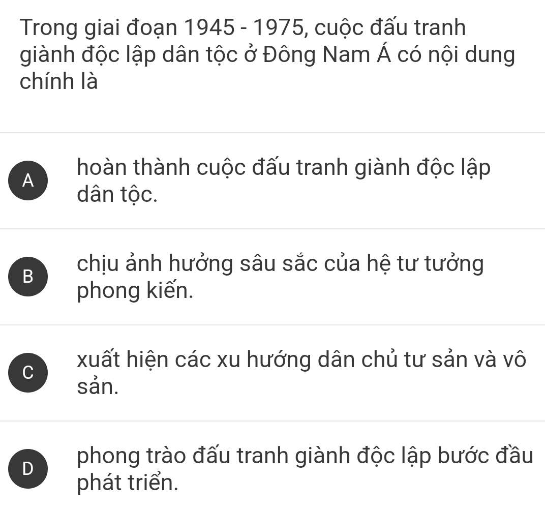 Trong giai đoạn 1945 - 1975, cuộc đấu tranh
giành độc lập dân tộc ở Đông Nam Á có nội dung
chính là
A
hoàn thành cuộc đấu tranh giành độc lập
dân tộc.
B
chịu ảnh hưởng sâu sắc của hệ tư tưởng
phong kiến.
C
xuất hiện các xu hướng dân chủ tư sản và vô
sản.
D
phong trào đấu tranh giành độc lập bước đầu
phát triển.