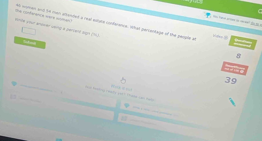 yucs 
the conference were women? 
You have prizes to reveal! Go to v
46 women and 54 men attended a real estate conference. What percentage of the people at Questions 
Write your answer using a percent sign (%). 
Video 
Submit 
dn Rared 
8 
SmartScore 
out of 100 0
39
Werk it out 
Not feeling ready yet? These can help.