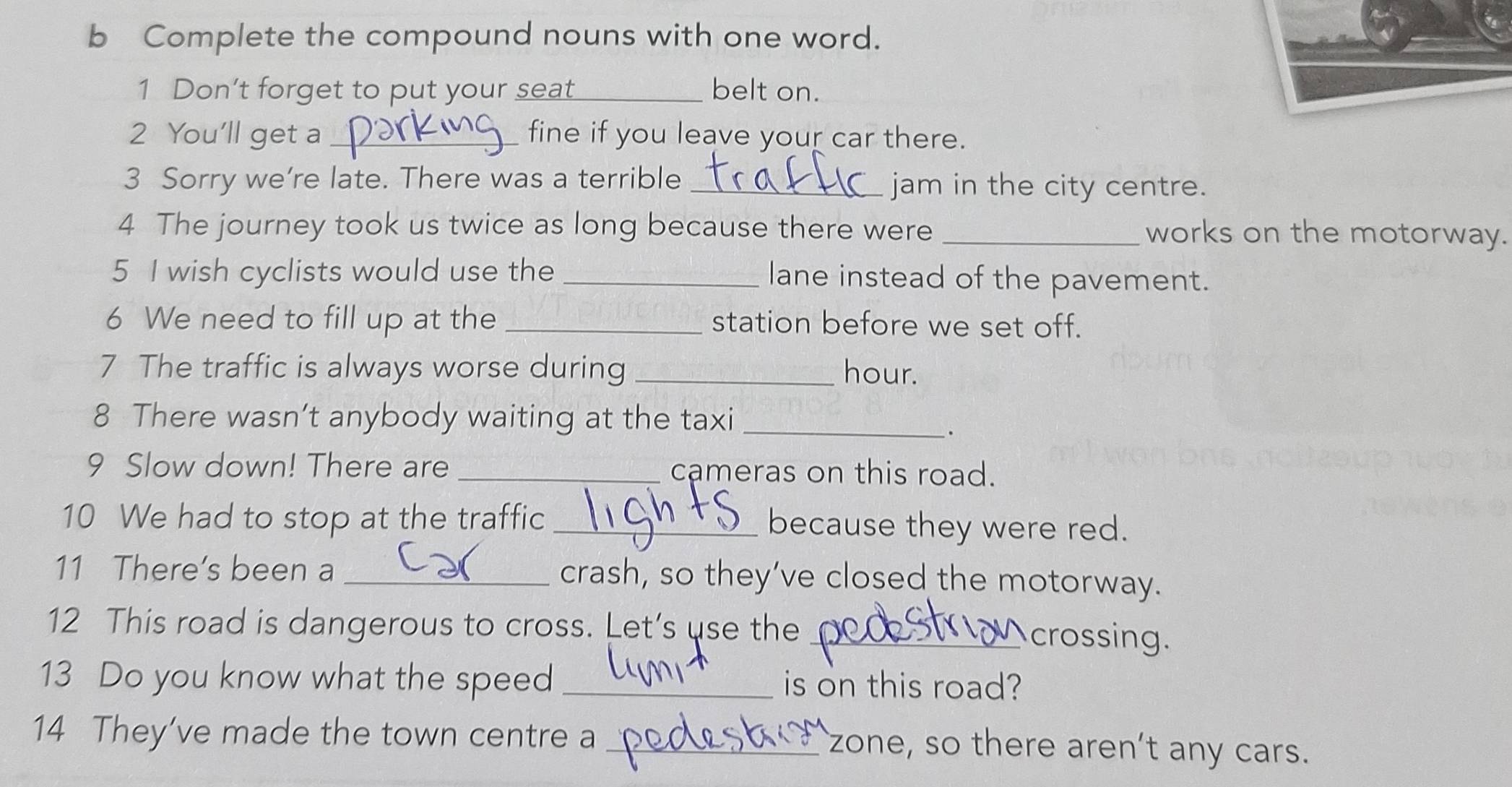 Complete the compound nouns with one word. 
1 Don't forget to put your seat_ belt on. 
2 You'll get a_ fine if you leave your car there. 
3 Sorry we're late. There was a terrible _jam in the city centre. 
4 The journey took us twice as long because there were _works on the motorway. 
5 I wish cyclists would use the _lane instead of the pavement. 
6 We need to fill up at the _station before we set off. 
7 The traffic is always worse during _hour. 
8 There wasn’t anybody waiting at the taxi_ 
. 
9 Slow down! There are _cameras on this road. 
10 We had to stop at the traffic _because they were red. 
11 There's been a _crash, so they’ve closed the motorway. 
12 This road is dangerous to cross. Let’s use the_ 
crossing. 
13 Do you know what the speed _is on this road? 
14 They’ve made the town centre a_ 
zone, so there aren’t any cars.