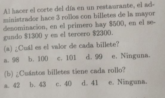 Al hacer el corte del día en un restaurante, el ad-
ministrador hace 3 rollos con billetes de la mayor
denominacion, en el primero hay $500, en el se-
gundo $1300 y en el tercero $2300.
(a) ¿Cuál es el valor de cada billete?
a. 98 b. 100 c. 101 d. 99 e. Ninguna.
(b) ¿Cuántos billetes tiene cada rollo?
a. 42 b. 43 c. 40 d. 41 e. Ninguna.