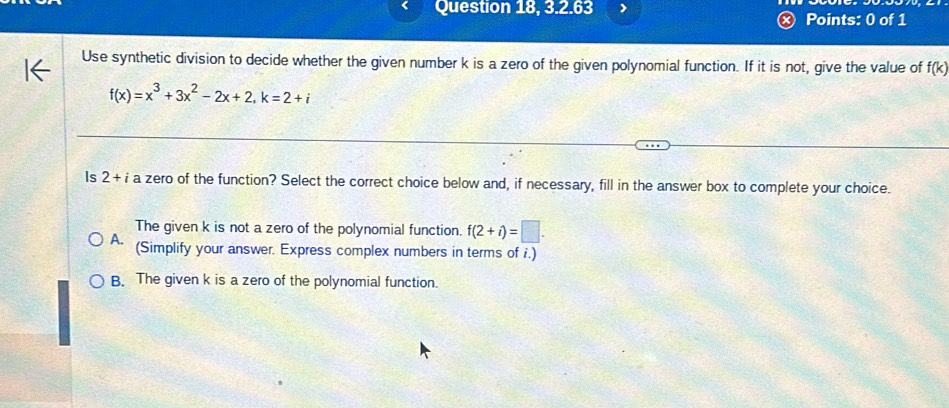 Question 18, 3.2.63
Points: 0 of 1
Use synthetic division to decide whether the given number k is a zero of the given polynomial function. If it is not, give the value of f(k)
f(x)=x^3+3x^2-2x+2, k=2+i
Is 2+ a zero of the function? Select the correct choice below and, if necessary, fill in the answer box to complete your choice.
The given k is not a zero of the polynomial function. f(2+i)=□.
A. (Simplify your answer. Express complex numbers in terms of i.)
B. The given k is a zero of the polynomial function.