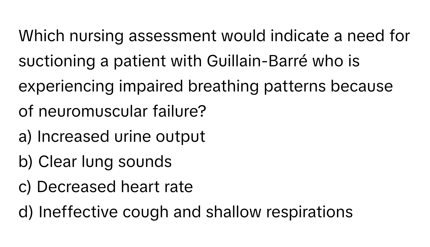 Which nursing assessment would indicate a need for suctioning a patient with Guillain-Barré who is experiencing impaired breathing patterns because of neuromuscular failure? 

a) Increased urine output 
b) Clear lung sounds 
c) Decreased heart rate 
d) Ineffective cough and shallow respirations