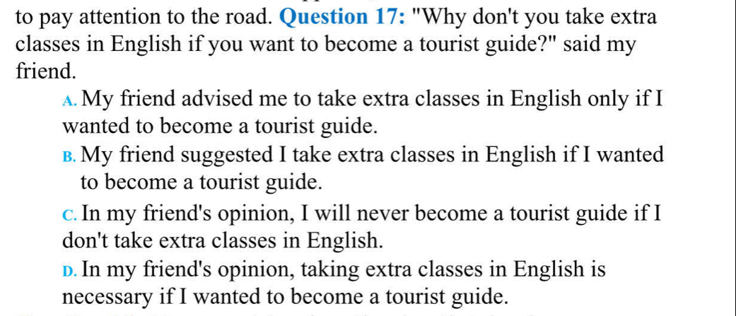 to pay attention to the road. Question 17: "Why don't you take extra
classes in English if you want to become a tourist guide?" said my
friend.
A. My friend advised me to take extra classes in English only if I
wanted to become a tourist guide.
B. My friend suggested I take extra classes in English if I wanted
to become a tourist guide.
c. In my friend's opinion, I will never become a tourist guide if I
don't take extra classes in English.
D. In my friend's opinion, taking extra classes in English is
necessary if I wanted to become a tourist guide.