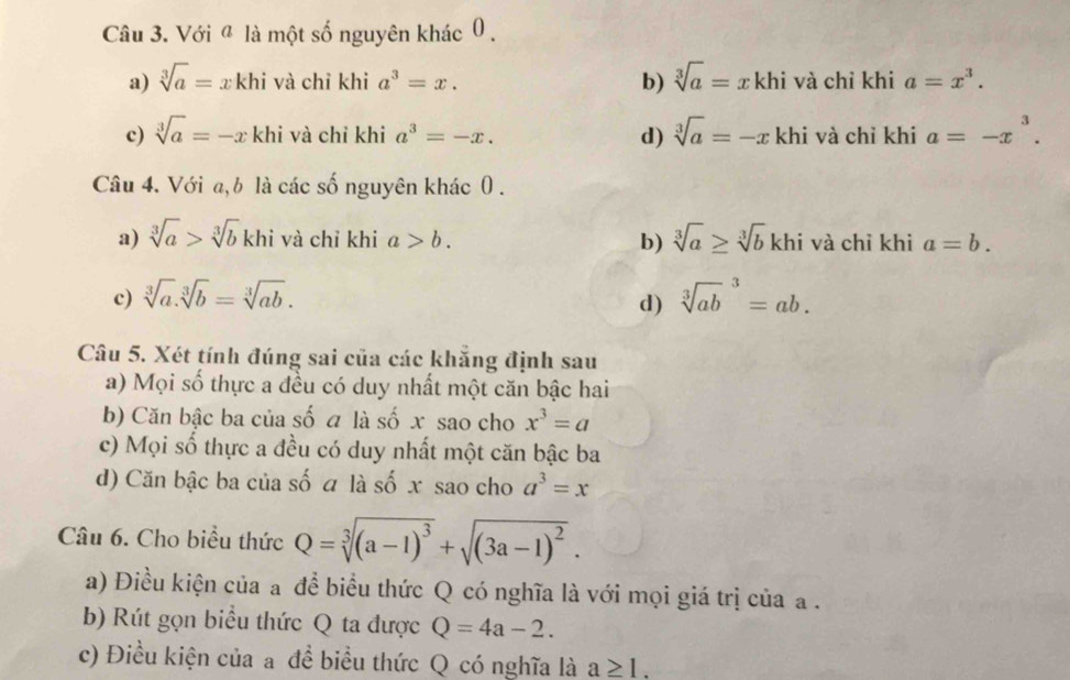 Với ª là một số nguyên khác 0.
a) sqrt[3](a)= x khi và chỉ khi a^3=x. b) sqrt[3](a)=xk khi và chỉ khi a=x^3.
c) sqrt[3](a)=-x khi và chỉ khi a^3=-x. d) sqrt[3](a)=-x khi và chỉ khi a=-x^3. 
Câu 4. Với a, b là các số nguyên khác 0.
a) sqrt[3](a)>sqrt[3](b) khi và chỉ khi a>b. b) sqrt[3](a)≥ sqrt[3](b)khi và chỉ khi a=b.
c) sqrt[3](a).sqrt[3](b)=sqrt[3](ab). sqrt [3](ab)^3=ab. 
d)
Câu 5. Xét tính đúng sai của các khăng định sau
a) Mọi số thực a đều có duy nhất một căn bậc hai
b) Căn bậc ba của số a là số x sao cho x^3=a
c) Mọi số thực a đều có duy nhất một căn bậc ba
d) Căn bậc ba của số a là số x sao cho a^3=x
Câu 6. Cho biểu thức Q=sqrt[3]((a-1)^3)+sqrt((3a-1)^2). 
a) Điều kiện của a đề biểu thức Q có nghĩa là với mọi giá trị của a.
b) Rút gọn biểu thức Q ta được Q=4a-2. 
c) Điều kiện của a đề biểu thức Q có nghĩa là a≥ 1.