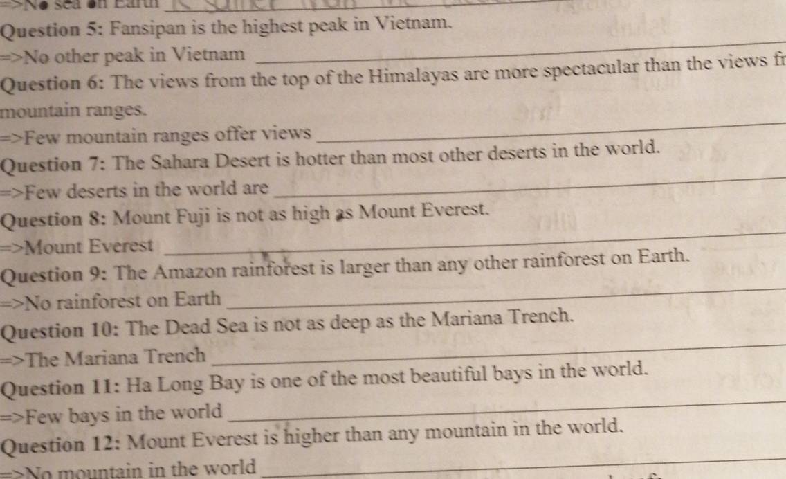 sea on Earu_ 
Question 5: Fansipan is the highest peak in Vietnam. 
=>No other peak in Vietnam 
_ 
Question 6: The views from the top of the Himalayas are more spectacular than the views fr 
mountain ranges. 
=>Few mountain ranges offer views 
_ 
Question 7: The Sahara Desert is hotter than most other deserts in the world. 
=>Few deserts in the world are 
_ 
_ 
Question 8: Mount Fuji is not as high as Mount Everest. 
=>Mount Everest 
_ 
Question 9: The Amazon rainforest is larger than any other rainforest on Earth. 
=>No rainforest on Earth 
Question 10: The Dead Sea is not as deep as the Mariana Trench. 
=>The Mariana Trench 
_ 
_ 
Question 11: Ha Long Bay is one of the most beautiful bays in the world. 
=>Few bays in the world 
_ 
Question 12: Mount Everest is higher than any mountain in the world. 
=>No mountain in the world