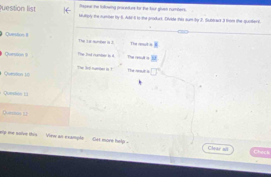 Question list Repeat the following procedure for the four given numbers. 
Multiply the number by 6. Add 6 to the product. Divide this sum by 2. Subtract 3 from the quotient. 
Question 8 The 1st number is 2. The result is overline 6. 
Question 9 The 2nd number is 4. The result is 12
The 3rd number is ?. The result is □°
Question 10 
Question 11 
Question 12 
elp me solve this View an example Get more help = 
Clear all Check
