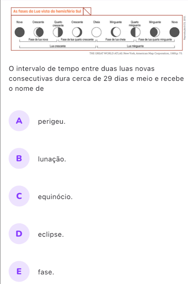 THE GREAT WORLD ATLAS. New York, American Map Corporation, 1989. p. 75.
O intervalo de tempo entre duas luas novas
consecutivas dura cerca de 29 dias e meio e recebe
o nome de
A _perigeu.
B lunação.
Cequinócio.
D eclipse.
E€£fase.