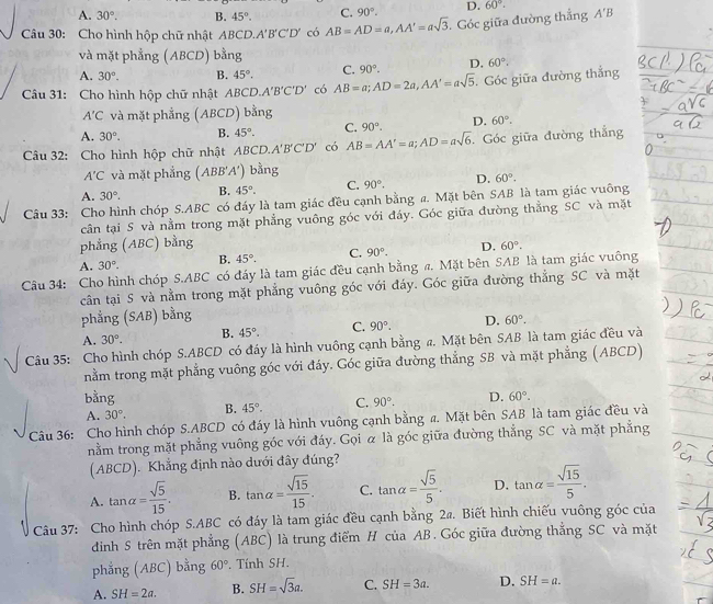 A. 30°. B. 45°. C. 90°.
Câu 30: Cho hình hộp chữ nhật ABCD. A'B'C'D' có AB=AD=a,AA'=asqrt(3) Góc giữa đường thắng D. 60°. A'B
và mặt phẳng (ABCD) bằng
A. 30°. B. 45°. C. 90°. D. 60°.
Câu 31: Cho hình hộp chữ nhật A BCD.A'B'C'D' có AB=a;AD=2a,AA'=asqrt(5) Góc giữa đường thẳng
A'C và mặt phẳng (ABCD) bằng
A. 30°. B. 45°. C. 90°. D. 60°.
Câu 32: Cho hình hộp chữ nhật ABC D.A'B'C'D' có AB=AA'=a;AD=asqrt(6). Góc giữa đường thắng
A'C và mặt phẳng (ABB'A') bằng
A. 30°. B. 45°. C. 90°. D. 60°.
Câu 33: Cho hình chóp S.ABC có đáy là tam giác đều cạnh bằng a. Mặt bên SAB là tam giác vuông
cần tại S và nằm trong mặt phẳng vuông góc với đáy. Góc giữa đường thẳng SC và mặt
phẳng (ABC) bằng
A. 30°. B. 45°. C. 90°. D. 60°.
Câu 34: Cho hình chóp S.ABC có đáy là tam giác đều cạnh bằng π. Mặt bên SAB là tam giác vuông
cân tại S và nằm trong mặt phẳng vuông góc với đáy. Góc giữa đường thẳng SC và mặt
phẳng (SAB) bằng
A. 30°. B. 45°. C. 90°. D. 60°.
Câu 35: Cho hình chóp S.ABCD có đáy là hình vuông cạnh bằng a. Mặt bên SAB là tam giác đều và
nằm trong mặt phẳng vuông góc với đáy. Góc giữa đường thẳng SB và mặt phẳng (ABCD)
bằng B. 45°. C. 90°. D. 60°.
A. 30°.
Câu 36: Cho hình chóp S.ABCD có đáy là hình vuông cạnh bằng a. Mặt bên SAB là tam giác đều và
nằm trong mặt phẳng vuông góc với đáy. Gọi α là góc giữa đường thẳng SC và mặt phẳng
(ABCD). Khẳng định nào dưới đây đúng?
A. tan alpha = sqrt(5)/15 . B. tan alpha = sqrt(15)/15 . C. tan alpha = sqrt(5)/5 . D. tan alpha = sqrt(15)/5 .
Câu 37: Cho hình chóp S.ABC có đáy là tam giác đều cạnh bằng 24. Biết hình chiếu vuông góc của
dinh S trên mặt phẳng (ABC) là trung điểm H của AB. Góc giữa đường thắng SC và mặt
phẳng (ABC) bằng 60° Tính SH.
A. SH=2a. B. SH=sqrt(3)a. C. SH=3a. D. SH=a.