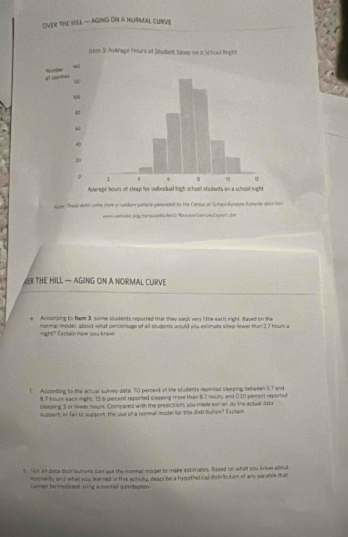 OVER THE HILL — AGING ON A NORMAL CURVE 
Average hours of sleep for individual 
Nate. These data come from a random sample generated by the Census at School Random Sampler dato too 
ww-amstät.org/censusatschool/RandomSampleExport.cfm 
ER THE HILL — AGING ON A NORMAL CURVE 
e According to Item 3. some students reported that they slept very little each night. Based on the 
hormal model, about what percentage of all students would you estimate sleep fewer than 27 hours a 
night? Explain how you know. 
f. According to the actual survey data, 70 percent of the students reported sleeping between 5.7 and
8.7 hours each night, 15.6 percent reported sleeping more than 8.7 hours; and 0.01 percent reported 
sleeping 3 or fewer hours. Compared with the predictions you made ear ler, do the actual data 
support, or fail to support the use of a normal model for this distribution? Explain. 
5. Not all data distributions can use the normal model to make estimates. Based on what you know about 
normality and what you learned in this activity, describe a hypothetical distribution of any variable that 
carnor be modeled using a normal distribution