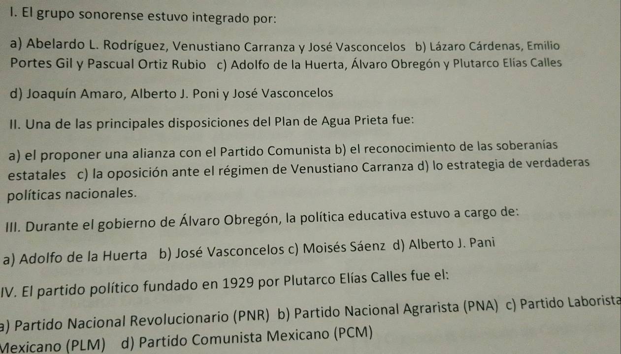 El grupo sonorense estuvo integrado por:
a) Abelardo L. Rodríguez, Venustiano Carranza y José Vasconcelos b) Lázaro Cárdenas, Emilio
Portes Gil y Pascual Ortiz Rubio c) Adolfo de la Huerta, Álvaro Obregón y Plutarco Elías Calles
d) Joaquín Amaro, Alberto J. Poni y José Vasconcelos
II. Una de las principales disposiciones del Plan de Agua Prieta fue:
a) el proponer una alianza con el Partido Comunista b) el reconocimiento de las soberanías
estatales c) la oposición ante el régimen de Venustiano Carranza d) lo estrategia de verdaderas
políticas nacionales.
III. Durante el gobierno de Álvaro Obregón, la política educativa estuvo a cargo de:
a) Adolfo de la Huerta b) José Vasconcelos c) Moisés Sáenz d) Alberto J. Pani
IV. El partido político fundado en 1929 por Plutarco Elías Calles fue el:
a) Partido Nacional Revolucionario (PNR) b) Partido Nacional Agrarista (PNA) e c) Partido Laborista
Mexicano (PLM) d) Partido Comunista Mexicano (PCM)