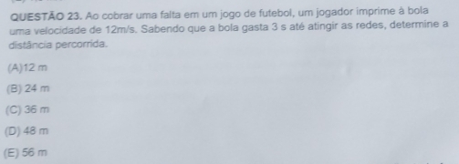 Ao cobrar uma falta em um jogo de futebol, um jogador imprime à bola
uma velocidade de 12m/s. Sabendo que a bola gasta 3 s até atingir as redes, determine a
distância percorrida.
(A) 12 m
(B) 24 m
(C) 36 m
(D) 48 m
(E) 56 m