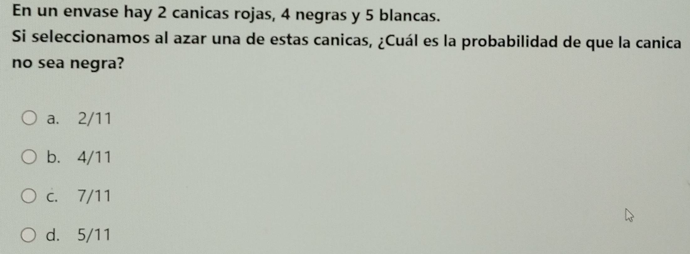 En un envase hay 2 canicas rojas, 4 negras y 5 blancas.
Si seleccionamos al azar una de estas canicas, ¿Cuál es la probabilidad de que la canica
no sea negra?
a. 2/11
b. 4/11
c. 7/11
d. 5/11