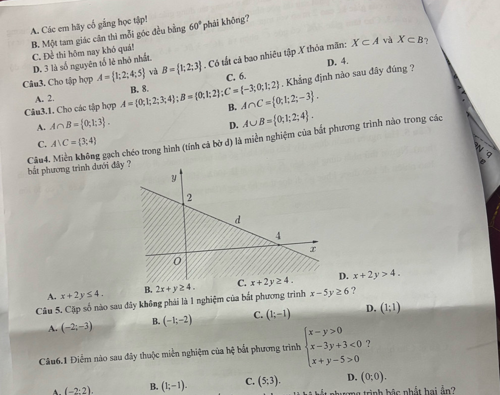 A. Các em hãy cố gắng học tập!
B. Một tam giác cân thì mỗi góc đều bằng 60° phải không?
X⊂ A và X⊂ B ?
C. Đề thi hôm nay khó quá!
D. 3 là số nguyên tố lẻ nhỏ nhất.
D. 4.
Câu3. Cho tập hợp A= 1;2;4;5 và B= 1;2;3. Có tất cả bao nhiêu tập X thỏa mãn:
C. 6.
. Khẳng định nào sau đây đúng ?
A. 2.
B. A∩ C= 0;1;2;-3 .
Câu3.1. Cho các tập hợp A= 0;1;2;3;4 ;B= 0;1;2 ;C= -3;0;1;2 B. 8.
A. A∩ B= 0;1;3 .
D. A∪ B= 0;1;2;4 .
Câu4. Miền không gạch chéo trong hình (tính cả bờ d) là miền nghiệm của bất phương trình nào trong các
C. A∪ C= 3;4
N
"q
bất phương trình dưới đây
6
A. x+2y≤ 4. B. 2x+y≥ 4. C.D. x+2y>4.
Câu 5. Cặp số nào sau đây không phải là 1 nghiệm của bất phương trình x-5y≥ 6 ?
D. (1;1)
A. (-2;-3)
B. (-1;-2)
C. (1;-1)
Câu6.1 Điểm nào sau đây thuộc miền nghiệm của hệ bắt phương trình beginarrayl x-y>0 x-3y+3<0 x+y-5>0endarray. ?
C.
D.
A. (-2:2). B. (1;-1). (5;3). (0;0).
ượng trình bậc nhất hai ần?