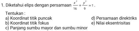 Diketahui elips dengan persamaan  x^2/16 + y^2/9 =1. 
Tentukan :
a) Koordinat titik puncak d) Persamaan direktriks
b) Koordinat titik fokus e) Nilai eksentrisitas
c) Panjang sumbu mayor dan sumbu minor