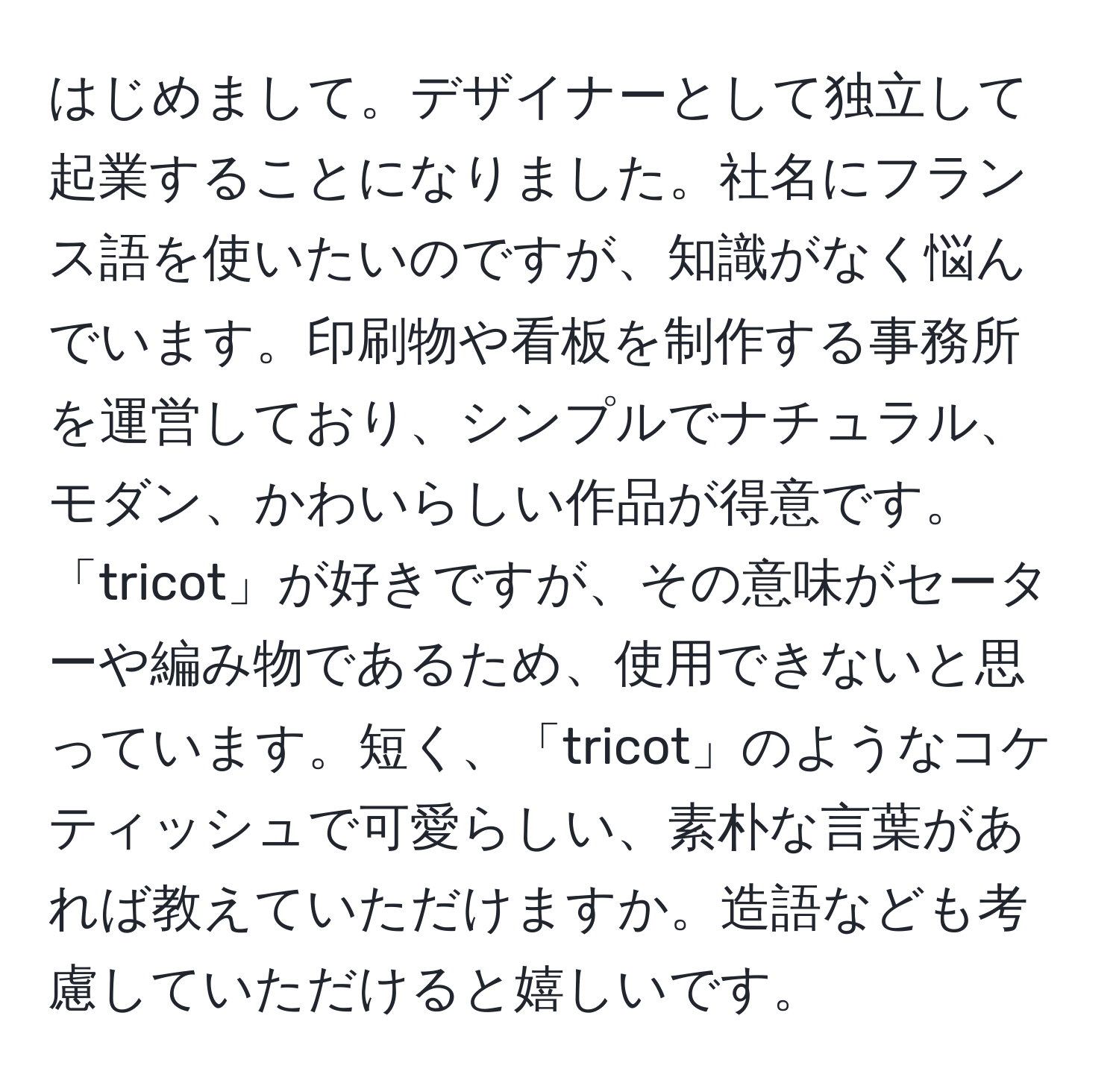 はじめまして。デザイナーとして独立して起業することになりました。社名にフランス語を使いたいのですが、知識がなく悩んでいます。印刷物や看板を制作する事務所を運営しており、シンプルでナチュラル、モダン、かわいらしい作品が得意です。「tricot」が好きですが、その意味がセーターや編み物であるため、使用できないと思っています。短く、「tricot」のようなコケティッシュで可愛らしい、素朴な言葉があれば教えていただけますか。造語なども考慮していただけると嬉しいです。