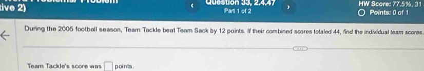 ( Question 33, 2.4.47 HW Score: 77.5%, 31 
tive 2) Part 1 of 2 Points: 0 of 1 
During the 2005 football season, Team Tackle beat Team Sack by 12 points. If their combined scores totaled 44, find the individual team scores 
Team Tackle's score was □ points .