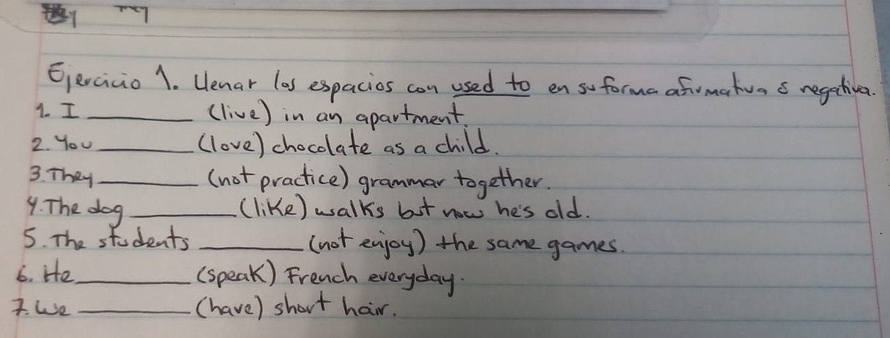 Eercicio 1. Uenar (as espacios con used to en so forma afrmartva s regectivea. 
1. I _(live) in an apartment. 
2. You _(love) chocolate as a child. 
3. They _(not practice) grammar together. 
9. The dog _(like) walks but now he's old. 
5. The students _(not enjoy) the same games 
6. He _(speak) French everyday. 
I. We _(have) short hair.