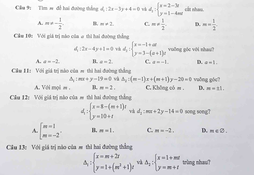 Tìm m để hai đường thẳng d_1:2x-3y+4=0 và d_2:beginarrayl x=2-3t y=1-4mtendarray. cắt nhau.
A. m!= - 1/2 . B. m!= 2. C. m!=  1/2 . D. m= 1/2 .
Câu 10: Với giá trị nào của ā thì hai đường thẳng
d_1:2x-4y+1=0 và d_2:beginarrayl x=-1+at y=3-(a+1)tendarray. vuông góc với nhau?
A. a=-2. B. a=2. C. a=-1. D. a=1.
Câu 11: Với giá trị nào của m thì hai đường thẳng
△ _1:mx+y-19=0 và △ _2:(m-1)x+(m+1)y-20=0 vuông góc?
A. Với mọi m . B. m=2. C. Không có m . D. m=± 1.
Câu 12: Với giá trị nào của m thì hai đường thẳng
d_1:beginarrayl x=8-(m+1)t y=10+tendarray. và d_2:mx+2y-14=0 song song?
A. beginarrayl m=1 m=-2endarray. . B. m=1. C. m=-2. D. m∈ varnothing .
Câu 13: Với giá trị nào của m thì hai đường thẳng
Delta _1:beginarrayl x=m+2t y=1+(m^2+1)tendarray. và Delta _2:beginarrayl x=1+mt y=m+tendarray. trùng nhau?