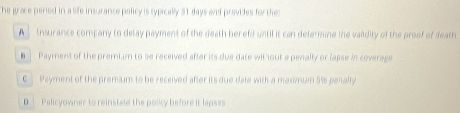 The grace period in a life insurance policy is typically 31 days and provides for the:
A Insurance company to delay payment of the death benefit until it can determine the validity of the proof of death
€ Payment of the premium to be received after its due date without a penalty or lapse in coverage
€ | Payment of the premium to be received after its due date with a maximum 5% penalty
D Policyowner to reinstate the policy before it lapses