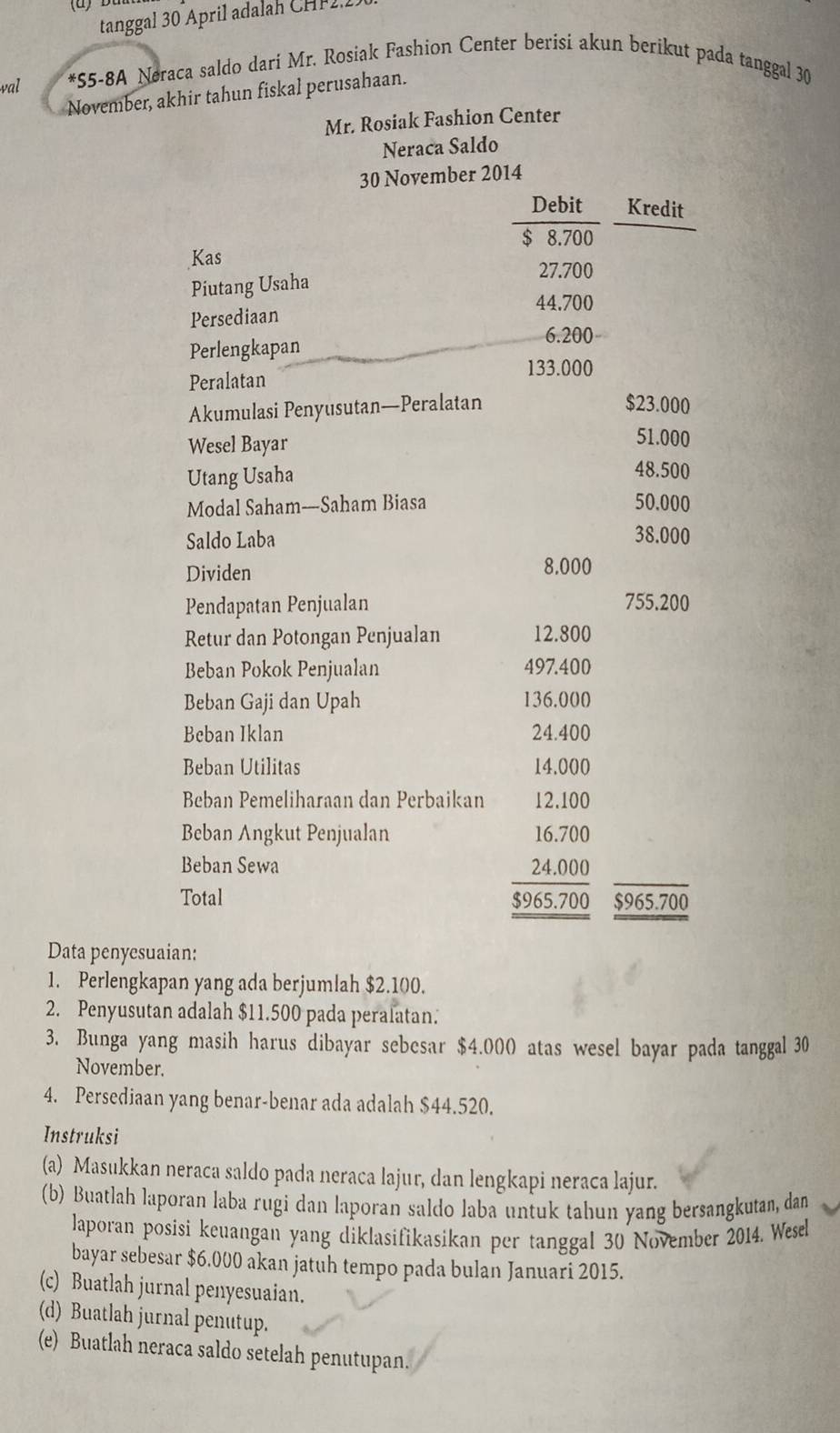 tanggal 30 April adalah CHF 2.
val *55-8A Neraca saldo dari Mr. Rosiak Fashion Center berisi akun berikut pada tanggal 30
November, akhir tahun fiskal perusahaan.
Mr. Rosiak Fashion Center
Neraca Saldo
30 November 2014
Debit Kredit
$ 8.700
Kas
27.700
Piutang Usaha
44.700
Persediaan
6.200
Perlengkapan
Peralatan
133.000
Akumulasi Penyusutan—Peralatan $23.000
Wesel Bayar
51.000
Utang Usaha 48.500
Modal Saham----Saham Biasa 50.000
Saldo Laba 38.000
Dividen 8.000
Pendapatan Penjualan 755.200
Retur dan Potongan Penjualan 12.800
Beban Pokok Penjualan 497.400
Beban Gaji dan Upah 136.000
Beban Iklan 24.400
Beban Utilitas 14.000
Beban Pemeliharaan dan Perbaikan 12.100
Beban Angkut Penjualan 16.700
Beban Sewa 24.000
Total $965.700
$965.700
Data penyesuaian:
1. Perlengkapan yang ada berjumlah $2.100.
2. Penyusutan adalah $11.500 pada peralatan.
3. Bunga yang masih harus dibayar sebesar $4.000 atas wesel bayar pada tanggal 30
November.
4. Persediaan yang benar-benar ada adalah $44.520.
Instruksi
(a) Masukkan neraca saldo pada neraca lajur, dan lengkapi neraca lajur.
(b) Buatlah laporan laba rugi dan laporan saldo laba untuk tahun yang bersangkutan, dan
laporan posisi keuangan yang diklasifikasikan per tanggal 30 November 2014. Wesel
bayar sebesar $6.000 akan jatuh tempo pada bulan Januari 2015.
(c) Buatlah jurnal penyesuaian.
(d) Buatlah jurnal penutup.
(e) Buatlah neraca saldo setelah penutupan.