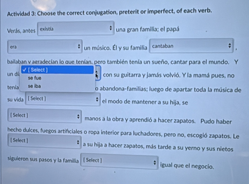 Actividad 3: Choose the correct conjugation, preterit or imperfect, of each verb. 
Verás, antes existía una gran familia; el papá 
era un músico. Él y su familia cantaban 
bailaban y agradecían lo que tenían. pero también tenía un sueño, cantar para el mundo. Y 
un dí [ Select ] 
se fue 
con su guitarra y jamás volvió. Y la mamá pues, no 
tenía se íba 
o abandona-familias; luego de apartar toda la música de 
su vida [ Select ] 
el modo de mantener a su hija, se 
[ Select ] manos a la obra y aprendió a hacer zapatos. Pudo haber 
hecho dulces, fuegos artificiales o ropa interior para luchadores, pero no, escogió zapatos. Le 
[ Select ] a su hija a hacer zapatos, más tarde a su yerno y sus nietos 
siguieron sus pasos y la familia [ Select ] igual que el negocio.