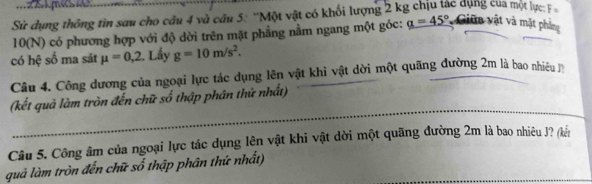 Sử dụng thông tìn sau cho câu 4 và cầu 5: ''Một vật có khối lượng 2 kg chịu tác dụng của một lực: F
10(N) có phương hợp với độ dời trên mặt phẳng nằm ngang một góc: a=45° * Giữa vật và mặt phảng 
có hệ số ma sát mu =0,2. Lấy g=10m/s^2. 
Câu 4. Công dương của ngoại lực tác dụng lên vật khi vật dời một quãng đường 2m là bao nhiều n 
(kết quả làm tròn đến chữ số thập phân thứ nhất) 
Câu 5. Công âm của ngoại lực tác dụng lên vật khi vật dời một quãng đường 2m là bao nhiêu J? (kến 
quả làm tròn đến chữ số thập phân thứ nhất)