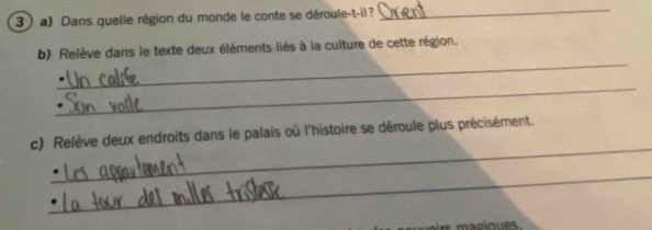 Dans quelle région du monde le conte se déroule-t-il? 
_ 
_ 
b) Relève dans le texte deux éléments liés à la culture de cette région. 
_ 
_ 
c) Relève deux endroits dans le palais où l'histoire se déroule plus précisément. 
_ 
magioues