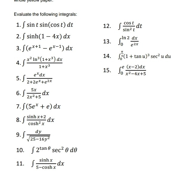 whole yellow paper. 
Evaluate the following integrals: 
1. ∈t sin tsin (cos t)dt 12. ∈t  cos t/sin^2t dt
2. ∈t sin h(1-4x)dx
13. ∈t _0^((ln 2)frac dx)e^(2x)
3. ∈t (e^(x+1)-e^(x-1))dx
14. ∈t _0^((frac π)4)(1+tan u)^3sec^2udu
4. ∈t  (x^2ln^3(1+x^3)dx)/1+x^3 
15. ∈t _0^(efrac (x-2)dx)x^2-4x+5
5. ∈t  e^xdx/2+2e^x+e^(2x) 
6. ∈t  5x/2x^2+5 dx
7. ∈t (5e^x+e)dx
8. ∈t  (sin hx+2)/cos h^2x dx
9. ∈t  dy/sqrt(25-16y^2) 
10. ∈t 2^(tan θ)sec^2θ dθ
11. ∈t  sin hx/5-cos hx dx