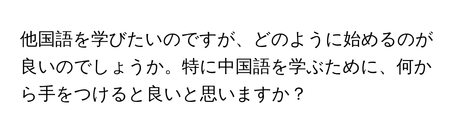 他国語を学びたいのですが、どのように始めるのが良いのでしょうか。特に中国語を学ぶために、何から手をつけると良いと思いますか？