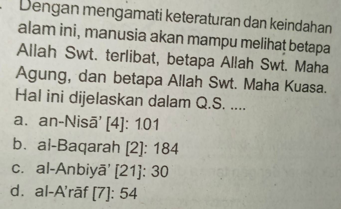 Dengan mengamati keteraturan dan keindahan
alam ini, manusia akan mampu melihaṭ betapa
Allah Swt. terlibat, betapa Allah Swt. Maha
Agung, dan betapa Allah Swt. Maha Kuasa.
Hal ini dijelaskan dalam Q.S. ....
a. an-Nisā' [4]: 101
b.al-Baqarah [2]: 184
c. al-Anbiyā' [21]: 30
d. al-A'rāf [7]: 54